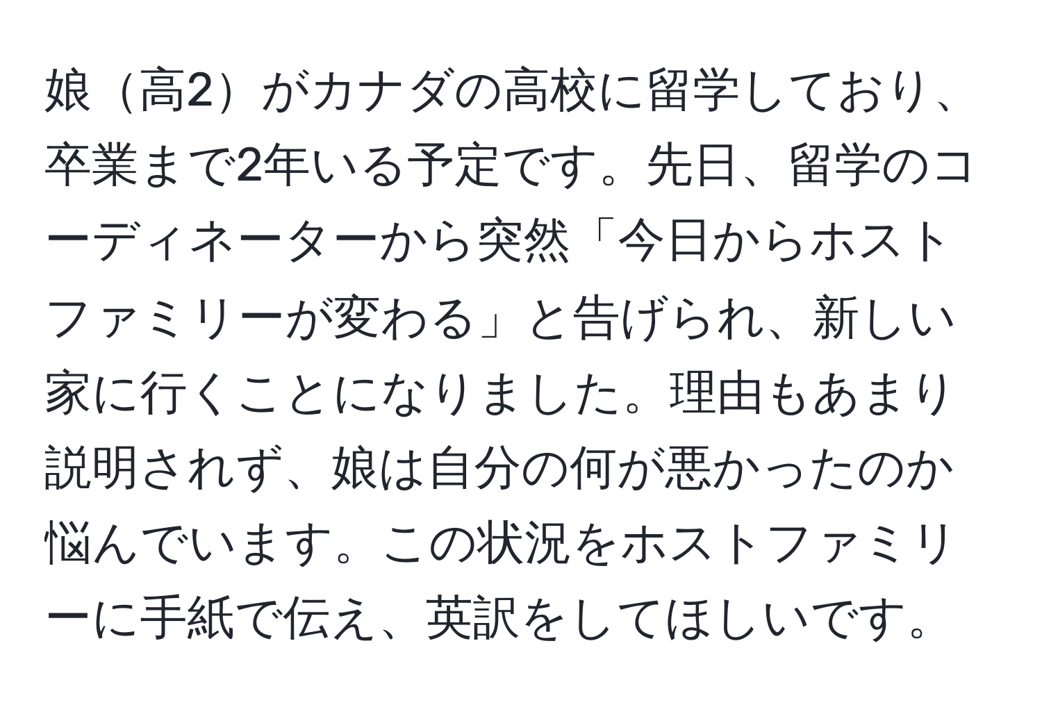 娘高2がカナダの高校に留学しており、卒業まで2年いる予定です。先日、留学のコーディネーターから突然「今日からホストファミリーが変わる」と告げられ、新しい家に行くことになりました。理由もあまり説明されず、娘は自分の何が悪かったのか悩んでいます。この状況をホストファミリーに手紙で伝え、英訳をしてほしいです。