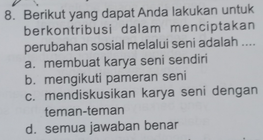 Berikut yang dapat Anda lakukan untuk
berkontribusi dalam menciptakan
perubahan sosial melalui seni adalah ....
a. membuat karya seni sendiri
b. mengikuti pameran seni
c. mendiskusikan karya seni dengan
teman-teman
d. semua jawaban benar