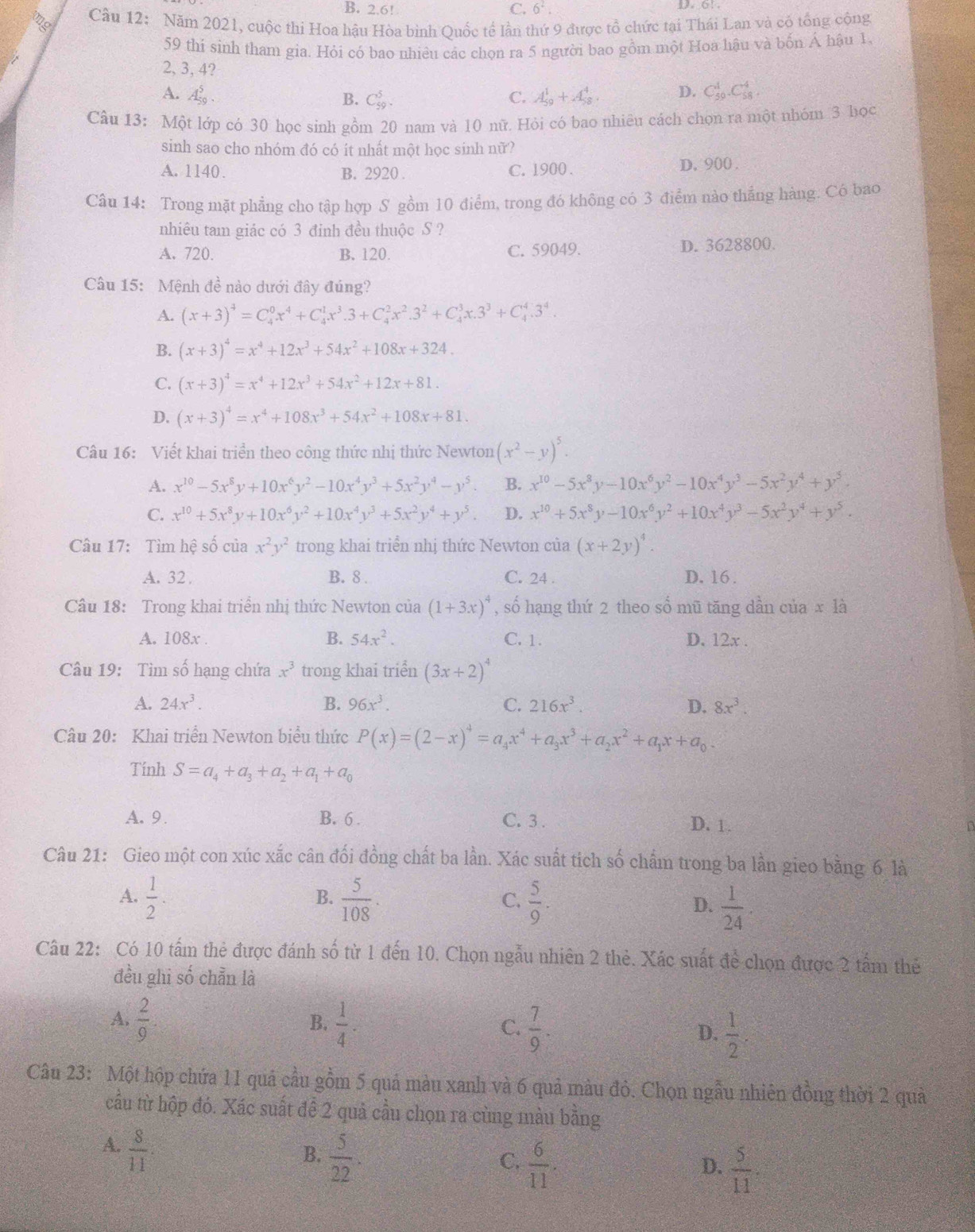 B. 2.6! C. 6^2. D. 6!
Câu 12:  Năm 2021, cuộc thi Hoa hậu Hòa bình Quốc tế lần thứ 9 được tổ chức tại Thái Lan và có tổng cộng
59 thi sinh tham gia. Hỏi có bao nhiêu các chọn ra 5 người bao gồm một Hoa hậu và bốn Á hậu 1.
2, 3, 4?
A. A_(50)^5. C. A_(59)^1+A_(58)^4. D. C_(59)^1· C_(58)^4
B. C_(59)^5.
Câu 13: Một lớp có 30 học sinh gồm 20 nam và 10 nữ. Hỏi có bao nhiêu cách chọn ra một nhóm 3 học
sinh sao cho nhóm đó có ít nhất một học sinh nữ?
A. 1140. B. 2920 . C. 1900 . D. 900 .
Câu 14: Trong mặt phẳng cho tập hợp S gồm 10 điểm, trong đó không có 3 điểm nào thắng hàng. Có bao
nhiêu tam giác có 3 đỉnh đều thuộc S ?
A. 720. B. 120. C. 59049. D. 3628800.
Câu 15: Mệnh đề nào dưới đây đúng?
A. (x+3)^4=C_4^(0x^4)+C_4^(1x^3).3+C_4^(2x^2).3^2+C_4^(3x.3^3)+C_4^(4.3^4).
B. (x+3)^4=x^4+12x^3+54x^2+108x+324.
C. (x+3)^4=x^4+12x^3+54x^2+12x+81.
D. (x+3)^4=x^4+108x^3+54x^2+108x+81.
Câu 16: Viết khai triển theo công thức nhị thức Newton (x^2-y)^5.
A. x^(10)-5x^8y+10x^6y^2-10x^4y^3+5x^2y^4-y^5. B. x^(10)-5x^3y-10x^6y^2-10x^4y^3-5x^2y^4+y^5.
C. x^(10)+5x^8y+10x^6y^2+10x^4y^3+5x^2y^4+y^5. D. x^(10)+5x^8y-10x^6y^2+10x^4y^3-5x^2y^4+y^5.
Câu 17: Tìm hệ số của x^2y^2 trong khai triển nhị thức Newton của (x+2y)^4.
A. 32 . B. 8 . C. 24 . D. 16.
Câu 18: Trong khai triển nhị thức Newton của (1+3x)^4 , số hạng thứ 2 theo sổ mũ tăng dần của x là
A. 108x . B. 54x^2. C. 1 . D. 12x .
Câu 19: Tìm số hạng chứa x^3 trong khai triển (3x+2)^4
A. 24x^3. B. 96x^3. C. 216x^3. D. 8x^3.
Câu 20: Khai triển Newton biểu thức P(x)=(2-x)^4=a_4x^4+a_3x^3+a_2x^2+a_1x+a_0.
Tính S=a_4+a_3+a_2+a_1+a_0
A. 9. B. 6 . C. 3 . D. 1. n
Câu 21: Gieo một con xúc xắc cân đối đồng chất ba lần. Xác suất tích số chẩm trong ba lần gieo bằng 6 là
A.  1/2 .  5/108 · C,  5/9 .
B.
D.  1/24 .
Câu 22: Có 10 tấm thẻ được đánh số từ 1 đến 10. Chọn ngẫu nhiên 2 thẻ. Xác suất widehat de a chọn được 2 tấm thẻ
đều ghi số chẵn là
A.  2/9 .  1/4 .  7/9 .  1/2 .
B.
C.
D.
Câu 23: Một hộp chứa 11 quả cầu gồm 5 quả màu xanh và 6 quả màu đỏ. Chọn ngẫu nhiên đồng thời 2 quả
cầu từ hộp đó. Xác suất để 2 quả cầu chọn ra cùng màu bằng
A.  8/11 
B.  5/22 .
C.  6/11 .
D.  5/11 