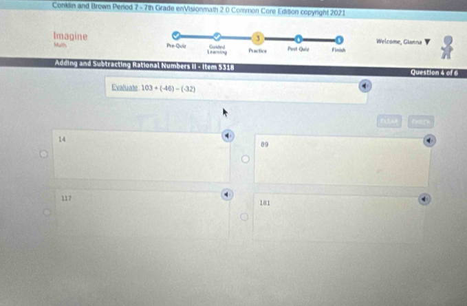 Conklin and Brown Period 7 -7th Grade enVisionmath 2.0 Common Core Edition copyright 2021
Welcome, Gianna
Imagine
Math 
Adding and Subtracting Rational Numbers II - Item 5318
Question 4 of 6
Evaluate 103+(-46)-(-32)
Cu LA  D a r
14
89
117 181
