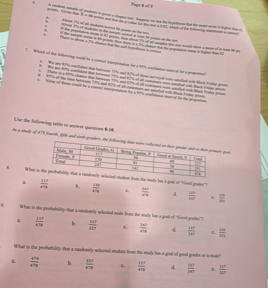 Page 6 of 8
6. A candom sample of students is given a chapter test. Suppose we test the hypothenis that the mean scnre is higher fun 13
points. Given that overline X= 86 points and that the p-value for this text is 0.82, which of the fallowing staterents in coruet!
a About 2% of all students scored 86 points on the test.
b. About 2% of students in the sumple scored at least 36 paints on the text
C. If the population mean is 82 points, then about 2%% of all sangles this size would show a mean of at leat 16 pu
d. If the sample mean is 86 points, then there is a 29 chance that the population mean in higher than 92
c. There is about a 2% chance that the mall hypothesis is correct.
7. Which of the following could be a correct interpretation for a 95% confidence interval for a proportion?
a. We are 95% confident that between 75% and 82% of those surveyed were satistlied with Black Friday prices.
b. We are 95% confident that between 75% and 82% of all customers were satisfied with Black Frisday prices.
c. There is a 95% chance that between 75% and 82% of all customers were sutisfied with Black Friday prices.
d. 95% of the time between 75% and 82% of all customers are satisfied with Black Friday prices.
e. None of these could be a correct interpretation for a 95% confidence intervall for the proportion.
Use the following table to answer questions 8-10.
In a study of 478 fourth, fifth and sixthy goal
8 What i study has a goal of “Good grades”?
a.  117/478  b.  130/478  c.  247/478  d.  117/247   130/251 
c.
9 What is the probability that a randomly selected male from the study has a goal of “Good grades”?
a.  117/478  b.  117/227  c.  247/478  d.  117/247   130/251 
What is the probability that a randomly selected student from the study has a goal of good grades or is male?
a.  474/478  b.  357/478  c.  117/478  d.  117/247   117/227 