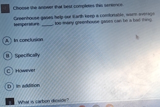 Choose the answer that best completes this sentence.
Greenhouse gases help our Earth keep a comfortable, warm average
temperature. _, too many greenhouse gases can be a bad thing.
A In conclusion
BSpecifically
CHowever
D In addition
B What is carbon dioxide?