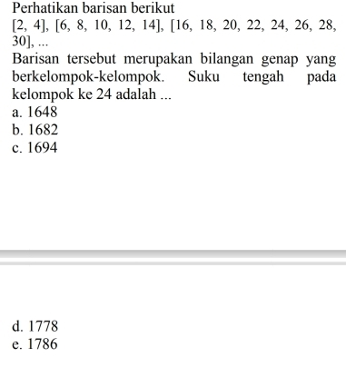 Perhatikan barisan berikut
[2,4],[6,8,10,12,14], [16,18,20,22,24,26,28,
30 ], ...
Barisan tersebut merupakan bilangan genap yang
berkelompok-kelompok. Suku tengah pada
kelompok ke 24 adalah ...
a. 1648
b. 1682
c. 1694
d. 1778
e. 1786