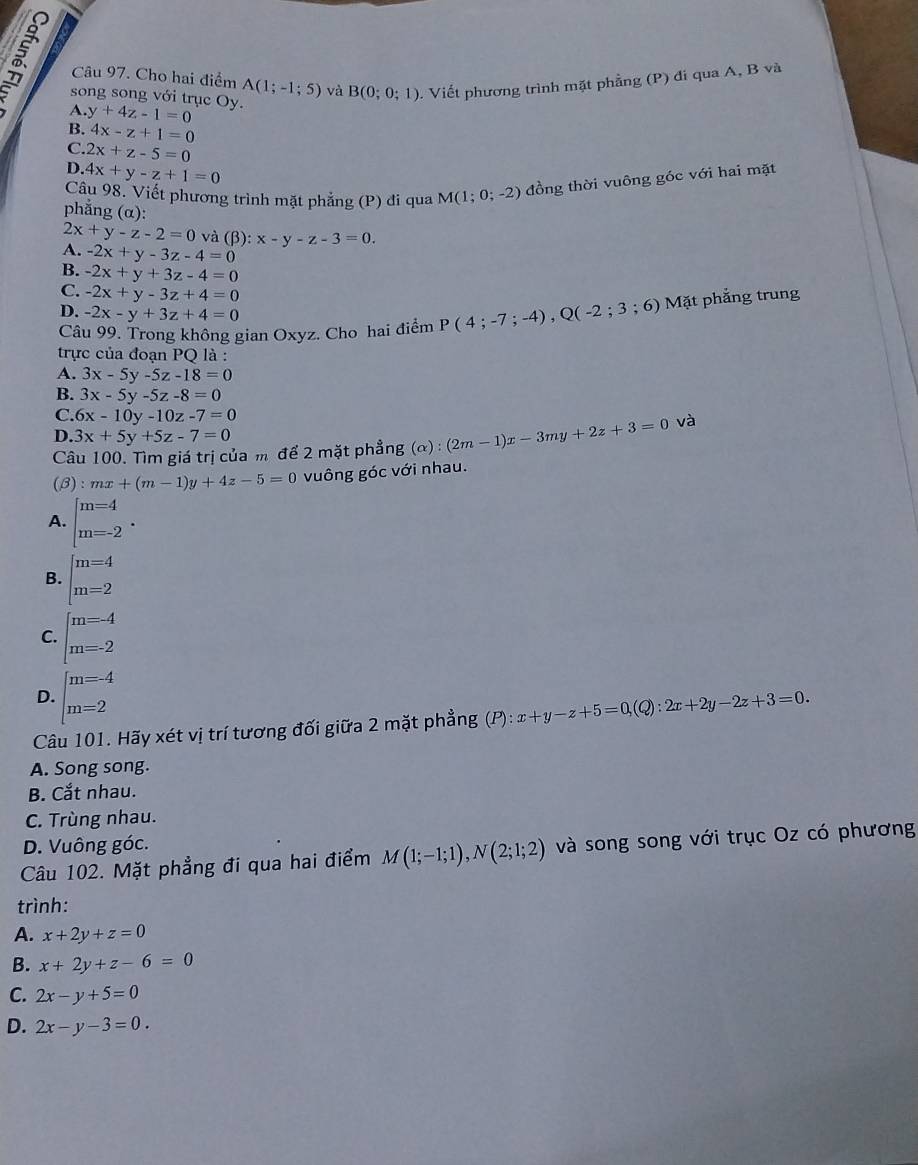 Cho hai điểm A(1;-1;5) và B(0;0;1) v. Viết phương trình mặt phẳng (P) đi qua A, B và
A.
song song với trục Oy. y+4z-1=0
B. 4x-z+1=0
C. 2x+z-5=0
D. 4x+y-z+1=0
Câu 98. Viết phương trình mặt phẳng (P) đi qua M(1;0;-2) đồng thời vuông góc với hai mặt
phẳng (α):
2x+y-z-2=0 và (β): :x-y-z-3=0.
A. -2x+y-3z-4=0
B. -2x+y+3z-4=0
C. -2x+y-3z+4=0
D. -2x-y+3z+4=0
Câu 99. Trong không gian Oxyz. Cho hai điểm P(4;-7;-4),Q(-2;3; 6) Mặt phẳng trung
trực của đoạn PQ là :
A. 3x-5y-5z-18=0
B. 3x-5y-5z-8=0
C. 6x-10y-10z-7=0
D. 3x+5y+5z-7=0
Câu 100. Tìm giá trị của m để 2 mặt phẳng (alpha ):(2m-1)x-3my+2z+3=0 và
(B) :mx+(m-1)y+4z-5=0 vuông góc với nhau.
A. beginarrayl m=4 m=-2endarray. .
B. beginarrayl m=4 m=2endarray.
C. beginarrayl m=-4 m=-2endarray.
D. beginarrayl m=-4 m=2endarray.
Câu 101. Hãy xét vị trí tương đối giữa 2 mặt phẳng (P):x+y-z+5=0,(Q):2x+2y-2z+3=0.
A. Song song.
B. Cắt nhau.
C. Trùng nhau.
D. Vuông góc.
Câu 102. Mặt phẳng đi qua hai điểm M(1;-1;1),N(2;1;2) và song song với trục Oz có phương
trình:
A. x+2y+z=0
B. x+2y+z-6=0
C. 2x-y+5=0
D. 2x-y-3=0.