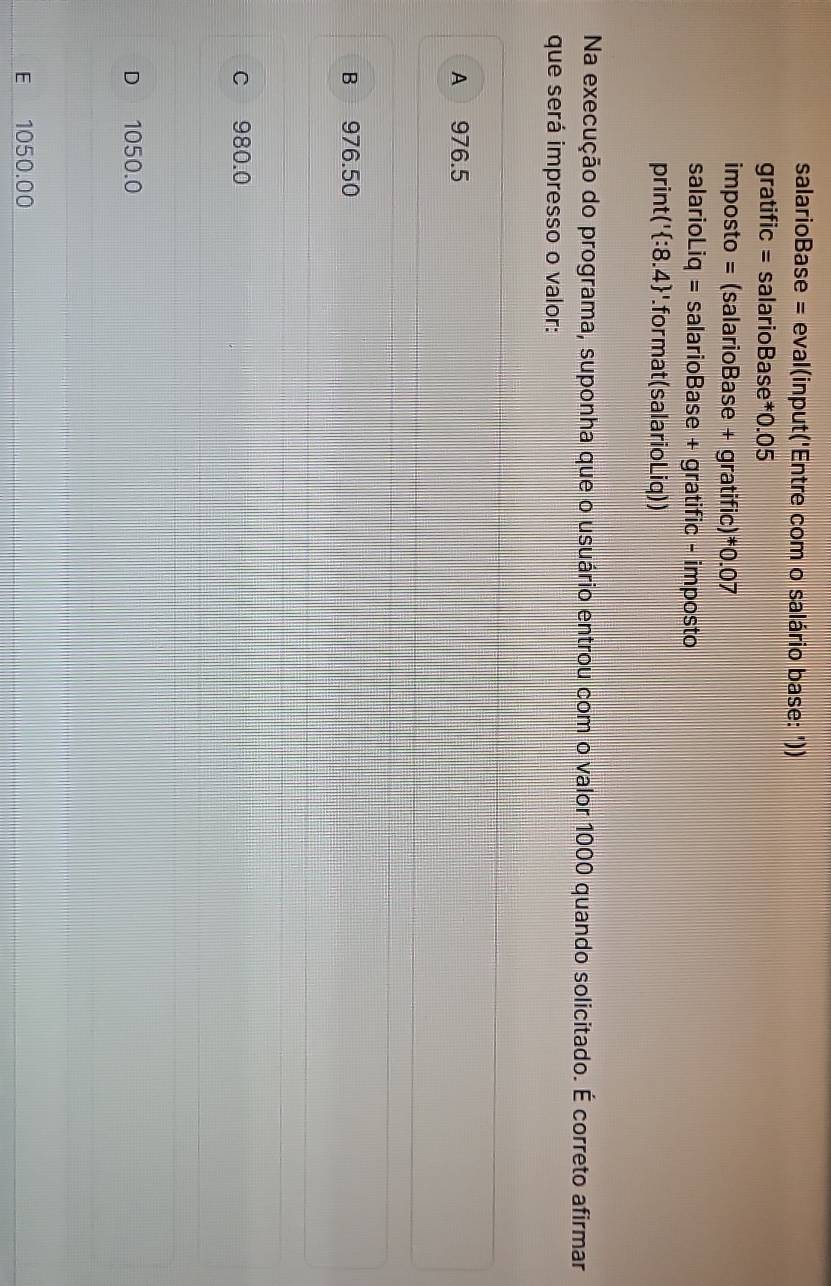 salarioBase = eval(input('Entre com o salário base: '))
gratific = salarioBase* 0.05
imposto = (salarioBase + gratific)* 0.07
salarioLiq = = salarioBase + gratific - imposto
print('  :8.4 '.for mat (salarioLiq))
Na execução do programa, suponha que o usuário entrou com o valor 1000 quando solicitado. É correto afirmar
que será impresso o valor:
A 976.5
B 976.50
c 980.0
D 1050.0
E 1050.00