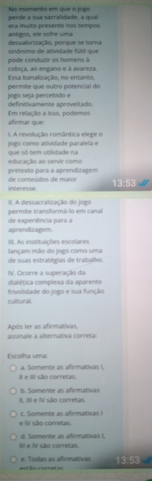 No momento em que o jogo
perde a sua sacralidade, a qual
era muito presente nos tempos
antigos, ele sofre uma
desvalorização, porque se torna
sinônimo de atividade fútil que
pode conduzir os homens à
cobiça, ao engano e à avareza.
Essa banalização, no entanto,
permite que outro potencial do
jogo seja percebido e
definitivamente aproveitado.
Em relação a isso, podemos
afirmar que:
1. A revolução romântica elege o
jogo como atividade paralela e
que só tem utilidade na
educação ao servir como
pretexto para a aprendizagem
de conteúdos de maior 13:53
interesse.
II. A dessacralização do jogo
permite transformá-lo em canal
de experiência para a
aprendizagem.
III. As instituições escolares
lançam mão do jogo como uma
de suas estratégias de trabalho.
IV. Ocorre a superação da
dialética complexa da aparente
frivolidade do jogo e sua função
cultural.
Após ler as afirmativas,
assinale a alternativa correta:
Escolha uma:
a. Somente as afirmativas I,
I e I são corretas.
b. Somente as afirmativas
II, III e IV são corretas.
c. Somente as afirmativas I
e IV são corretas.
d. Somente as afirmativas I,
III e IV são corretas.
e. Todas as afirmativas 13:53
ectán corretas