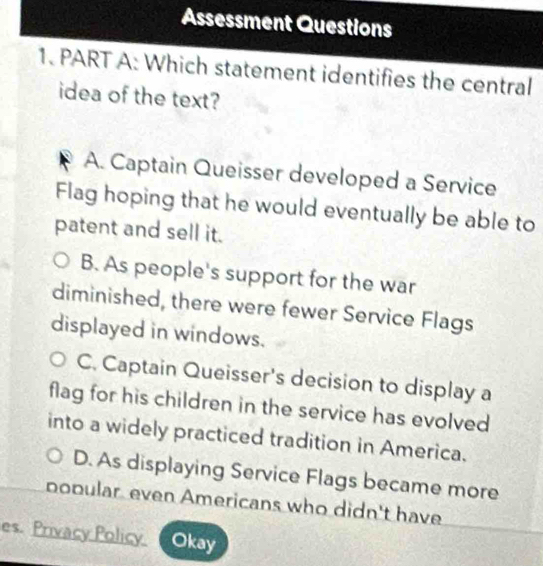 Assessment Questions
1. PART A: Which statement identifies the central
idea of the text?
A. Captain Queisser developed a Service
Flag hoping that he would eventually be able to
patent and sell it.
B. As people's support for the war
diminished, there were fewer Service Flags
displayed in windows.
C. Captain Queisser's decision to display a
flag for his children in the service has evolved
into a widely practiced tradition in America.
D. As displaying Service Flags became more
popular even Americans who didn't have
es. Privacy Policy. Okay