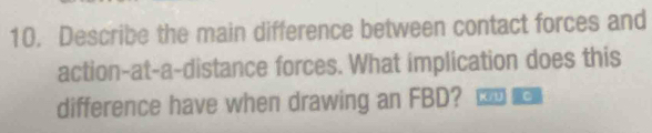 Describe the main difference between contact forces and 
action-at-a-distance forces. What implication does this 
difference have when drawing an FBD? k c