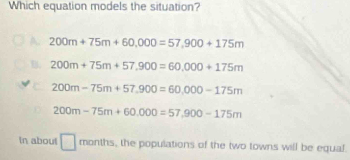 Which equation models the situation?
200m+75m+60,000=57,900+175m
200m+75m+57,900=60,000+175m
200m-75m+57.900=60,000-175m
200m-75m+60,000=57,900-175m
In about □ months , the populations of the two towns will be equal.