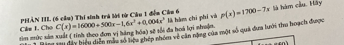 PHÀN III. (6 câu) Thí sinh trả lời từ Câu 1 đến Câu 6 
tìm mức sản xuất ( tính theo đơn vị hàng hóa) sẽ tối đa hoá lợi nhuận. C(x)=16000+500x-1,6x^2+0,004x^3 là hàm chi phí và p(x)=1700-7x là hàm cầu. Hãy 
Câu 1. Cho 
Ring sau đây biểu diễn mẫu số liệu ghép nhóm về cản nặng của một số quả dưa lưới thu hoạch được