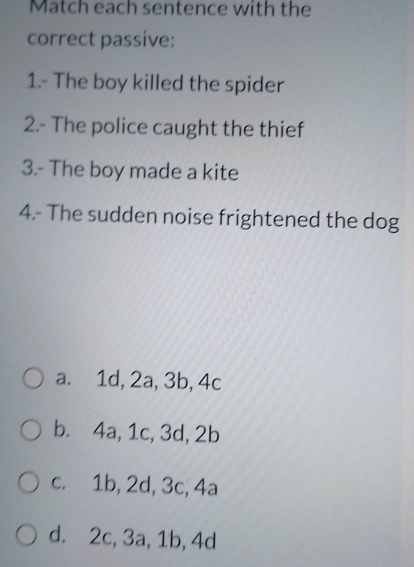 Match each sentence with the
correct passive:
1.- The boy killed the spider
2.- The police caught the thief
3.- The boy made a kite
4.- The sudden noise frightened the dog
a. 1d, 2a, 3b, 4c
b. 4a, 1c, 3d, 2b
c. 1b, 2d, 3c, 4a
d. 2c, 3a, 1b, 4d