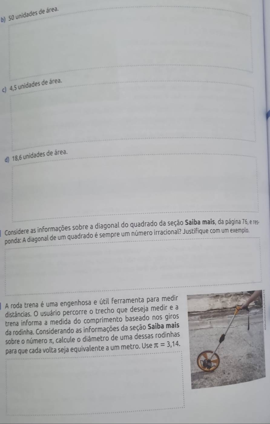 b) 50 unidades de área.
c) 4,5 unidades de área.
d) 18,6 unidades de área.
Considere as informações sobre a diagonal do quadrado da seção Saiba mais, da página 76, e res-
ponda: A diagonal de um quadrado é sempre um número irracional? Justifique com um exemplo.
A roda trena é uma engenhosa e útil ferramenta para medir
distâncias. O usuário percorre o trecho que deseja medir e a
trena informa a medida do comprimento baseado nos giros
da rodinha. Considerando as informações da seção Saiba mais
sobre o número π, calcule o diâmetro de uma dessas rodinhas
para que cada volta seja equivalente a um metro. Use π =3,14.