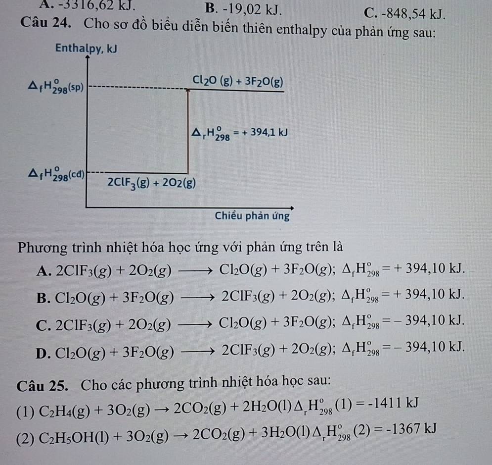 A. -3316,62 kJ. B. -19,02 kJ. C. -848,54 kJ.
Câu 24. Cho sơ đồ biểu diễn biến thiên enthalpy của phản ứng sau:
Enthalpy, kJ
△ _fH_(298)^o(sp)
Cl_2O(g)+3F_2O(g)
△ _rH_(298)^o=+394,1kJ
△ _fH_(298)^o(cd)
2ClF_3(g)+2O2(g)
Chiều phản ứng
Phương trình nhiệt hóa học ứng với phản ứng trên là
A. 2ClF_3(g)+2O_2(g)to Cl_2O(g)+3F_2O(g);△ _fH_(298)°=+394,10kJ.
B. Cl_2O(g)+3F_2O(g)to 2ClF_3(g)+2O_2(g);△ _fH_(298)°=+394,10kJ.
C. 2ClF_3(g)+2O_2(g)to Cl_2O(g)+3F_2O(g);△ _fH_(298)°=-394,10kJ.
D. Cl_2O(g)+3F_2O(g)to 2ClF_3(g)+2O_2(g);△ _fH_(298)°=-394,10kJ.
Câu 25. Cho các phương trình nhiệt hóa học sau:
(1) C_2H_4(g)+3O_2(g)to 2CO_2(g)+2H_2O(l)△ _rH_(298)°(l)=-1411kJ
(2) C_2H_5OH(l)+3O_2(g)to 2CO_2(g)+3H_2O(l)△ _rH_(298)°(2)=-1367kJ