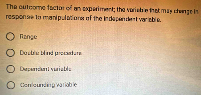 The outcome factor of an experiment; the variable that may change in
response to manipulations of the independent variable.
Range
Double blind procedure
Dependent variable
Confounding variable