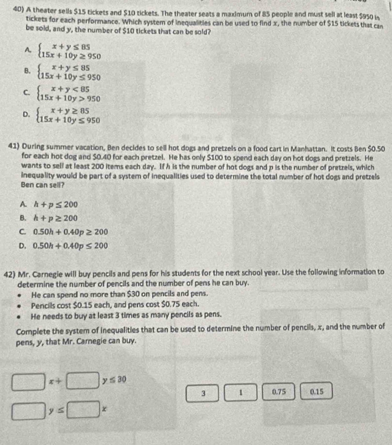 A theater sells $15 tickets and $10 tickets. The theater seats a maximum of 85 people and must sell at least $950 in
tickets for each performance. Which system of inequalities can be used to find x, the number of $15 tickets that can
be sold, and y, the number of $10 tickets that can be sold?
A. beginarrayl x+y≤ 85 15x+10y≥ 950endarray.
B. beginarrayl x+y≤ 85 15x+10y≤ 950endarray.
C. beginarrayl x+y<85 15x+10y>950endarray.
D. beginarrayl x+y≥ 85 15x+10y≤ 950endarray.
41) During summer vacation, Ben decides to sell hot dogs and pretzels on a food cart in Manhattan. It costs Ben $0.50
for each hot dog and $0.40 for each pretzel. He has only $100 to spend each day on hot dogs and pretzels. He
wants to sell at least 200 items each day. If h is the number of hot dogs and p is the number of pretzels, which
inequality would be part of a system of inequalities used to determine the total number of hot dogs and pretzels
Ben can sell?
A. h+p≤ 200
B. h+p≥ 200
C. 0.50h+0.40p≥ 200
D. 0.50h+0.40p≤ 200
42) Mr. Carnegie will buy pencils and pens for his students for the next school year. Use the following information to
determine the number of pencils and the number of pens he can buy.
He can spend no more than $30 on pencils and pens.
Pencils cost $0.15 each, and pens cost $0.75 each.
He needs to buy at least 3 times as many pencils as pens.
Complete the system of inequalities that can be used to determine the number of pencils, x, and the number of
pens, y, that Mr. Carnegie can buy.
□ x+□ y≤ 30
3 1 0.75 0.15
□ y≤ □ x