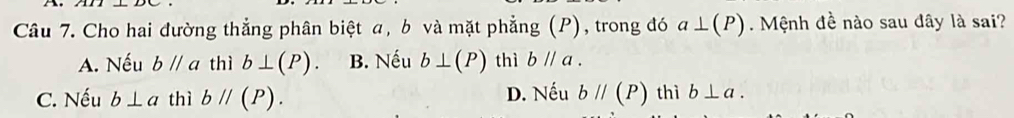 Cho hai đường thẳng phân biệt a, b và mặt phẳng (P), trong đó a⊥ (P) Mệnh đề nào sau dây là sai?
A. Nếu bparallel a thì b⊥ (P). B. Nếu b⊥ (P) thì bparallel a.
C. Nếu b⊥ a thì bparallel (P). D. Nếu bparallel (P) thì b⊥ a.