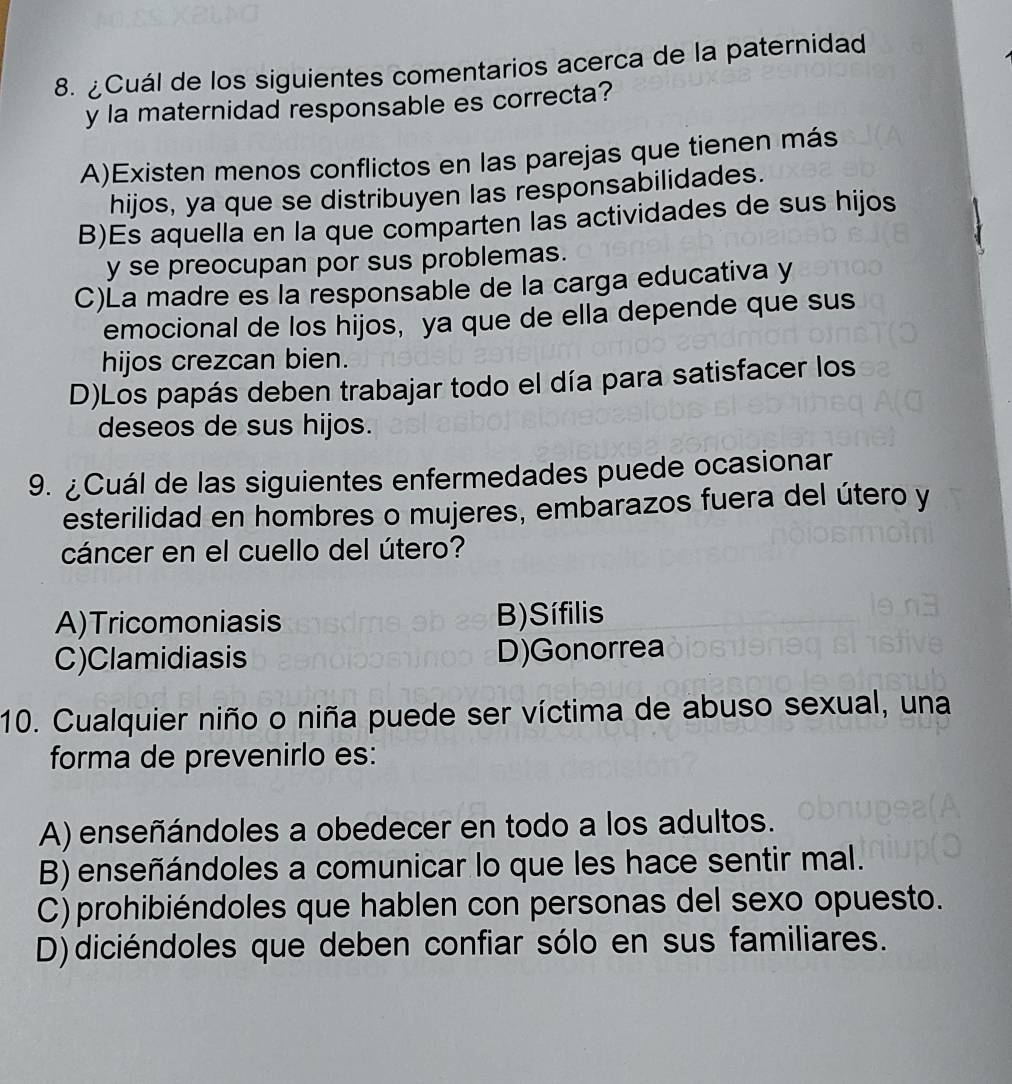 ¿Cuál de los siguientes comentarios acerca de la paternidad
y la maternidad responsable es correcta?
A)Existen menos conflictos en las parejas que tienen más
hijos, ya que se distribuyen las responsabilidades.
B)Es aquella en la que comparten las actividades de sus hijos
y se preocupan por sus problemas.
C)La madre es la responsable de la carga educativa y
emocional de los hijos, ya que de ella depende que sus
hijos crezcan bien.
D)Los papás deben trabajar todo el día para satisfacer los
deseos de sus hijos.
9. ¿Cuál de las siguientes enfermedades puede ocasionar
esterilidad en hombres o mujeres, embarazos fuera del útero y
cáncer en el cuello del útero?
A)Tricomoniasis B) Sífilis
C)Clamidiasis D)Gonorrea
10. Cualquier niño o niña puede ser víctima de abuso sexual, una
forma de prevenirlo es:
A) enseñándoles a obedecer en todo a los adultos.
B) enseñándoles a comunicar lo que les hace sentir mal.
C)prohibiéndoles que hablen con personas del sexo opuesto.
D)diciéndoles que deben confiar sólo en sus familiares.