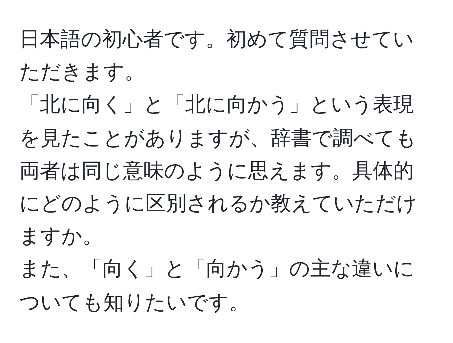 日本語の初心者です。初めて質問させていただきます。  
「北に向く」と「北に向かう」という表現を見たことがありますが、辞書で調べても両者は同じ意味のように思えます。具体的にどのように区別されるか教えていただけますか。  
また、「向く」と「向かう」の主な違いについても知りたいです。