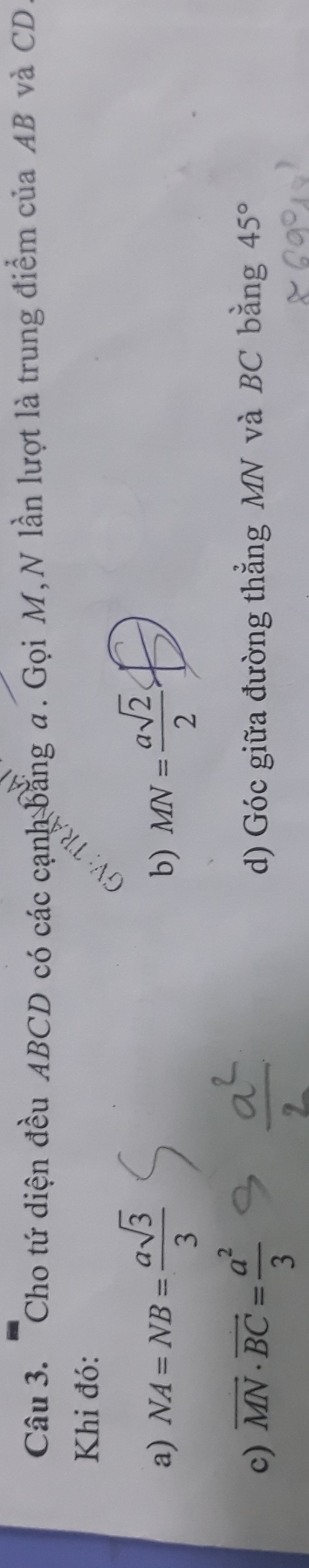 Cho tứ diện đều ABCD có các cạnh bằng a. Gọi M, N lần lượt là trung điểm của AB và CD
Khi đó: 
a) NA=NB= asqrt(3)/3  MN= asqrt(2)/2 
b) 
c) overline MN· overline BC= a^2/3  d) Góc giữa đường thẳng MN và BC bằng 45°