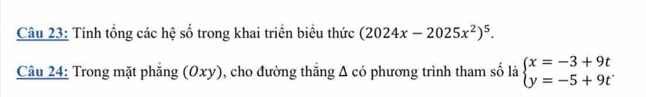 Tính tổng các hệ số trong khai triển biểu thức (2024x-2025x^2)^5. 
Câu 24: Trong mặt phẳng (Oxy), cho đường thắng Δ có phương trình tham số là beginarrayl x=-3+9t y=-5+9tendarray.