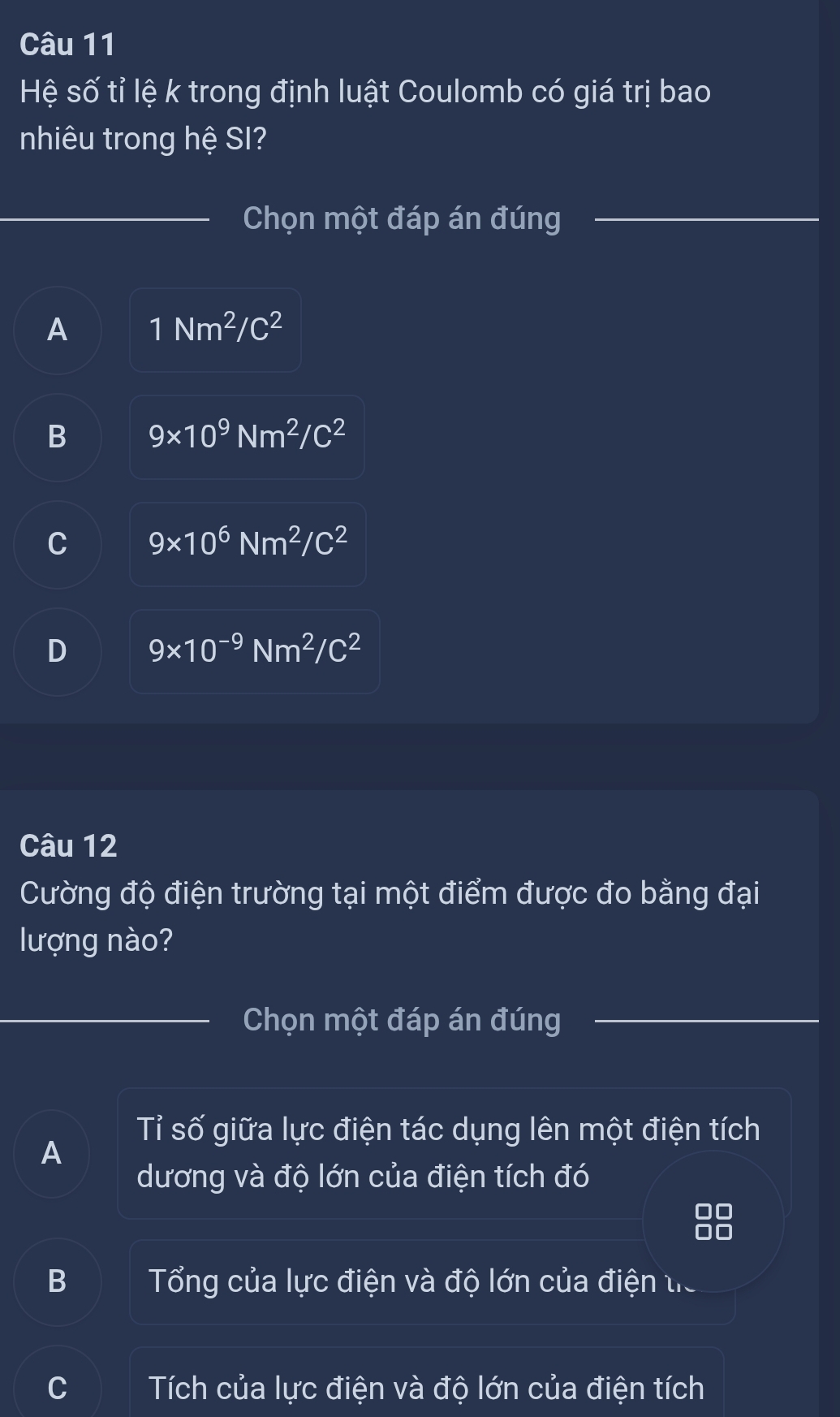 Hệ số tỉ lệ k trong định luật Coulomb có giá trị bao
nhiêu trong hệ SI?
Chọn một đáp án đúng
A 1Nm^2/C^2
B 9* 10^9Nm^2/C^2
C 9* 10^6Nm^2/C^2
D 9* 10^(-9)Nm^2/C^2
Câu 12
Cường độ điện trường tại một điểm được đo bằng đại
lượng nào?
Chọn một đáp án đúng
Tỉ số giữa lực điện tác dụng lên một điện tích
A
dương và độ lớn của điện tích đó
B Tổng của lực điện và độ lớn của điện tiể
C Tích của lực điện và độ lớn của điện tích