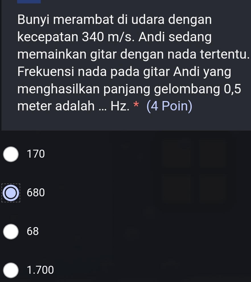 Bunyi merambat di udara dengan
kecepatan 340 m/s. Andi sedang
memainkan gitar dengan nada tertentu.
Frekuensi nada pada gitar Andi yang
menghasilkan panjang gelombang 0,5
meter adalah ... Hz. * (4 Poin)
170
680
68
1.700