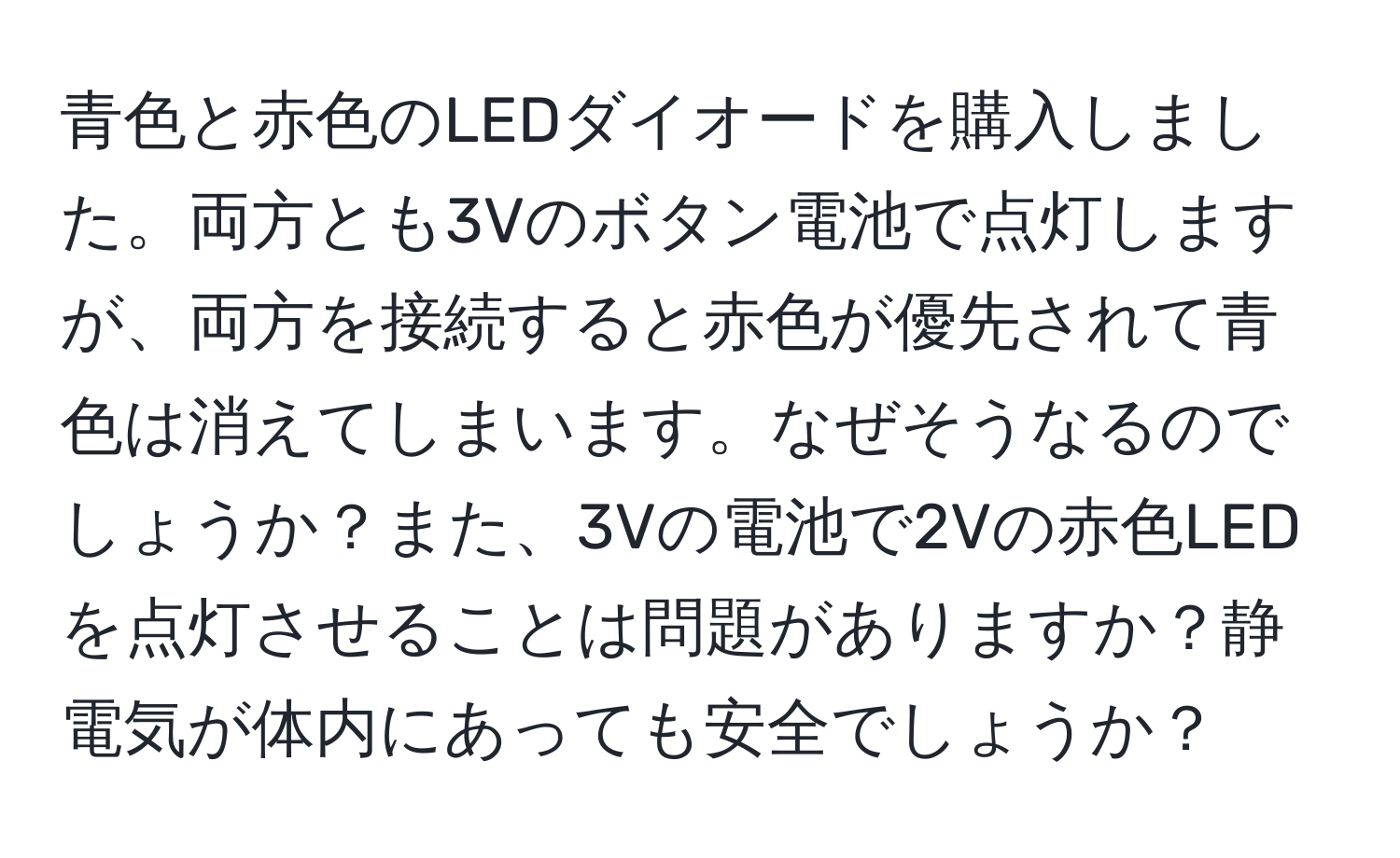 青色と赤色のLEDダイオードを購入しました。両方とも3Vのボタン電池で点灯しますが、両方を接続すると赤色が優先されて青色は消えてしまいます。なぜそうなるのでしょうか？また、3Vの電池で2Vの赤色LEDを点灯させることは問題がありますか？静電気が体内にあっても安全でしょうか？