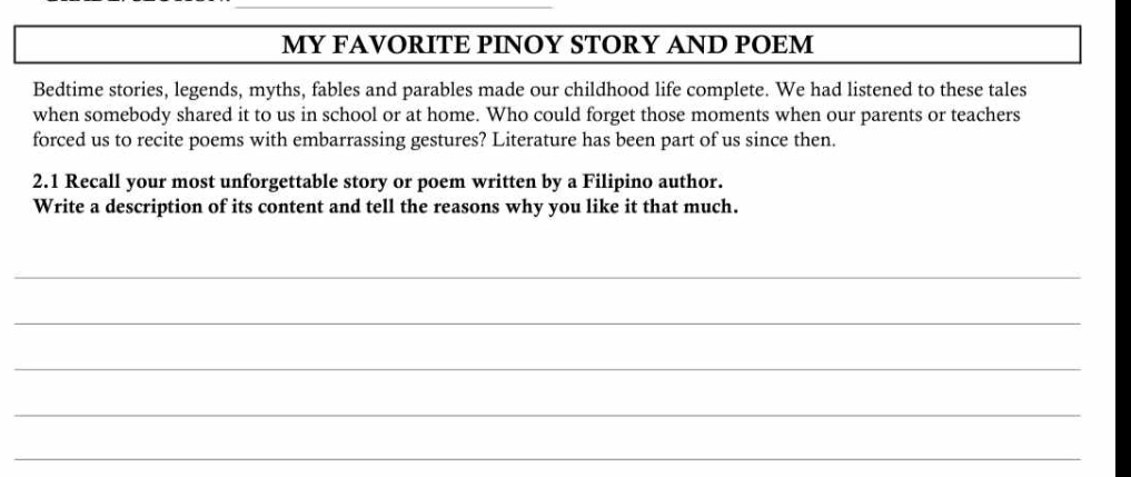 MY FAVORITE PINOY STORY AND POEM 
Bedtime stories, legends, myths, fables and parables made our childhood life complete. We had listened to these tales 
when somebody shared it to us in school or at home. Who could forget those moments when our parents or teachers 
forced us to recite poems with embarrassing gestures? Literature has been part of us since then. 
2.1 Recall your most unforgettable story or poem written by a Filipino author. 
Write a description of its content and tell the reasons why you like it that much. 
_ 
_ 
_ 
_ 
_