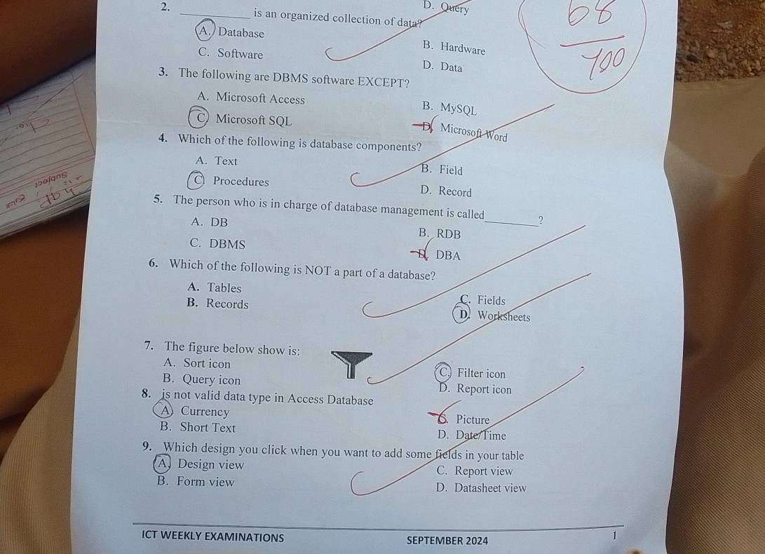 D. Query
2. _is an organized collection of data?
A. Database
B. Hardware
C. Software
D. Data
3. The following are DBMS software EXCEPT?
A. Microsoft Access
B. MySQL
C) Microsoft SQL
D Microsoft Word
4. Which of the following is database components?
A. Text
B. Field
190fns
C Procedures D. Record
no
5. The person who is in charge of database management is called_ ?
A. DB B. RDB
C. DBMS
DBA
6. Which of the following is NOT a part of a database?
A. Tables C. Fields
B. Records D.Worksheets
7. The figure below show is:
A. Sort icon C. Filter icon
B. Query icon D. Report icon
8. is not valid data type in Access Database
A Currency S. Picture
B. Short Text
D. Date/Time
9. Which design you click when you want to add some fields in your table
A Design view C. Report view
B. Form view D. Datasheet view
ICT WEEKLY EXAMINATIONS SEPTEMBER 2024
1