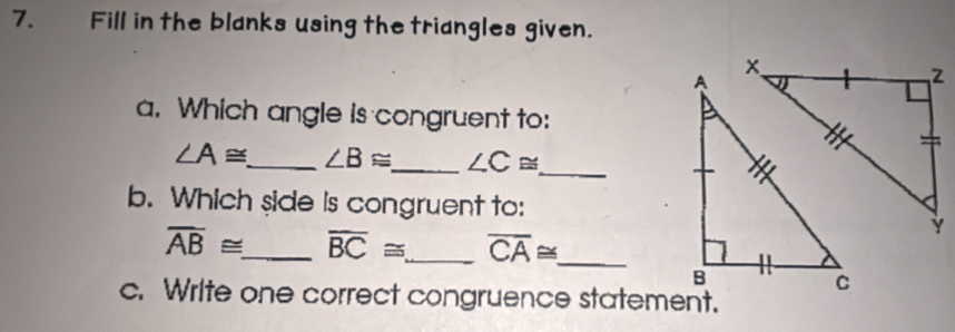 Fill in the blanks using the triangles given. 
a. Which angle is congruent to:
∠ A≌ _ ∠ B≌ _ ∠ C≌ _ 
b. Which side is congruent to:
overline AB≌ _ overline BC≌ _ overline CA≌ _ 
c. Write one correct congruence statement.