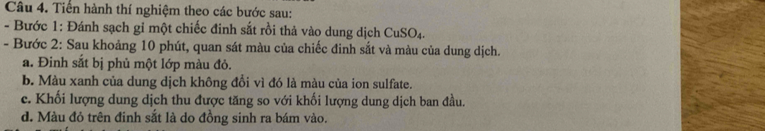 Tiển hành thí nghiệm theo các bước sau: 
- Bước 1: Đánh sạch gỉ một chiếc đinh sắt rồi thả vào dung dịch CuSO_4
- Bước 2: Sau khoảng 10 phút, quan sát màu của chiếc đinh sắt và màu của dung dịch. 
a. Đinh sắt bị phủ một lớp màu đỏ. 
b. Màu xanh của dung dịch không đổi vì đó là màu của ion sulfate. 
c. Khối lượng dung dịch thu được tăng so với khối lượng dung dịch ban đầu. 
d. Màu đỏ trên đinh sắt là do đồng sinh ra bám vào.