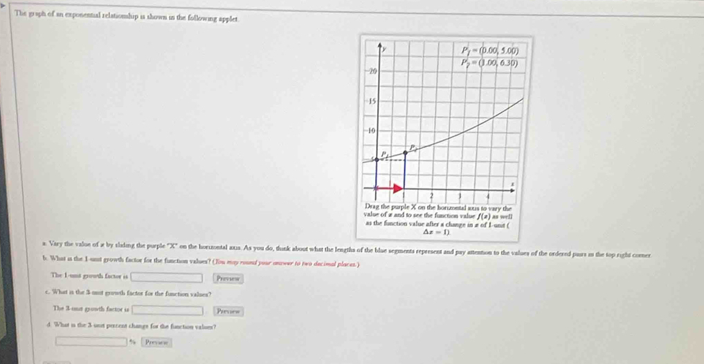 The graph of an exponential relationship is shown in the following applet
x. Vary the value of x by sliding the purple "X" on the horizontal axs. As you do, think about what the lengths of the blue segments represent and pay attenton to the values of the ordered pars in the top right comer
6. What is the I-unst growth factor for the function values? (You may roued your onower to two decimal places.')
The 1-unt growth factor is _  Prevsew
c. What is the 3-mit growth factor for the function valses?
The 3-uut growth factor is □ Preves
d. What is the 3 unit percent changs for the function values?
Previne