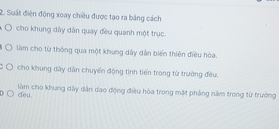 Suất điện động xoay chiều được tạo ra bằng cách 
cho khung dây dẫn quay đều quanh một trục. 
làm cho từ thông qua một khung dây dẫn biến thiên điều hòa. 
cho khung dây dẫn chuyến động tịnh tiến trong từ trường đều. 
làm cho khung dây dẫn dao động điều hòa trong mặt phẳng năm trong từ trường 
đeu.