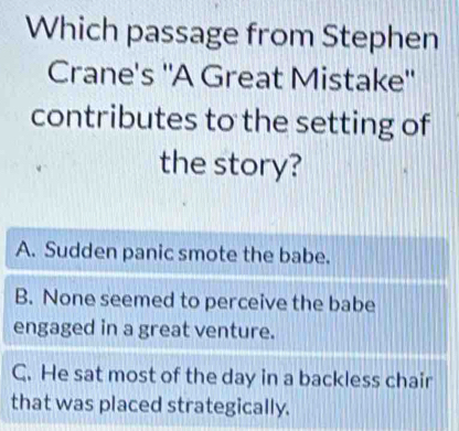 Which passage from Stephen
Crane's ''A Great Mistake''
contributes to the setting of
the story?
A. Sudden panic smote the babe.
B. None seemed to perceive the babe
engaged in a great venture.
C. He sat most of the day in a backless chair
that was placed strategically.