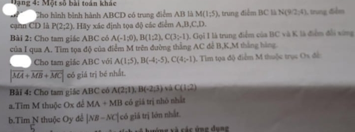 Đ ạng 4: Một số bài toán khác 
Cho hình bình hành ABCD có trung điểm AB là M(1;5) , trung điểm BC là N(9/2,4) , trung điểm 
cạnn CD là P(2;2) 1. Hãy xác định tọa độ các điểm A, B, C, D. 
Bài 2: Cho tam giác ABC có A(-1;0), B(1;2), C(3;-1) 1. Gọi I là trung điểm của BC và K là điểm đổi xứng 
của I qua A. Tìm tọa độ của điểm M trên đường thẳng AC đề B, K,M thắng hàng 
Cho tam giác ABC với A(1;5), B(-4;-5), C(4;-1). Tìm tọa độ điểm M thuộc trục O_3
|overline MA+overline MB+overline MC| có giá trị bé nhất. 
Bải 4: Cho tam giác ABC có A(2;1), B(-2;3) và C(1;2)
a.Tim M thuộc Ox để MA+MB có giá trị nhỏ nhất 
b.Tim N thuộc Oy đề |NB-NC|c6 giả trị lớn nhất. 
ướng xà các ứng dune