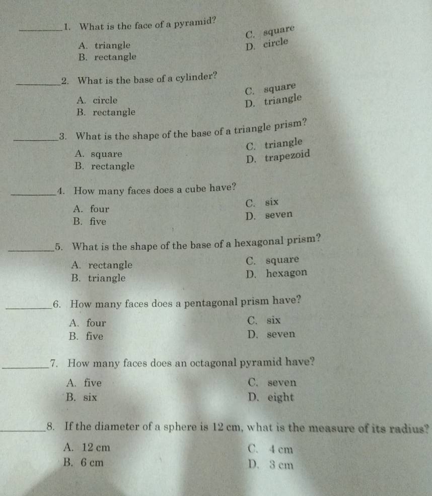 What is the face of a pyramid?
C. square
A. triangle D. circle
B. rectangle
_2. What is the base of a cylinder?
C. square
A. circle
D. triangle
B. rectangle
_3. What is the shape of the base of a triangle prism?
C. triangle
A. square
D. trapezoid
B. rectangle
_4. How many faces does a cube have?
A. four C. six
B. five D. seven
_5. What is the shape of the base of a hexagonal prism?
A. rectangle C. square
B. triangle D. hexagon
_6. How many faces does a pentagonal prism have?
A. four C. six
B. five D. seven
_7. How many faces does an octagonal pyramid have?
A. five C. seven
B. six D. eight
_8. If the diameter of a sphere is 12 cm, what is the measure of its radius?
A. 12 cm C. 4 cm
B. 6 cm D. 3 cm