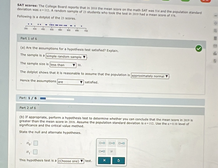 deviation was SAT scores: The College Board reports that in 2018 the mean score on the math SAT was 514 and the population standard
sigma =112. A random sample of 23 students who took the test in 2019 had a mean score of 578. 
Following is a dotplot of the 23 scores. 
Part 1 of 6 
(a) Are the assumptions for a hypothesis test satisfled? Explain. 
The sample is a simple random sample 
The sample size is less than 30. 
The dotplot shows that it is reasonable to assume that the population is approximately normal 
Hence the assumptions are satisfied . 
Part: 1 / 6 
Part 2 of 6 
(b) If appropriate, perform a hypothesis test to determine whether you can conclude that the mean score in 2019 is 
greater than the mean score in 2018. Assume the population standard deviation is sigma =112. Use the a=0.10
significance and the critical value method. level of 
State the null and alternate hypotheses
H_0:□
□ □ >□ □ =□
H_1:□
□ != □ μ
This hypothesis test is a (Choose one) test. ×