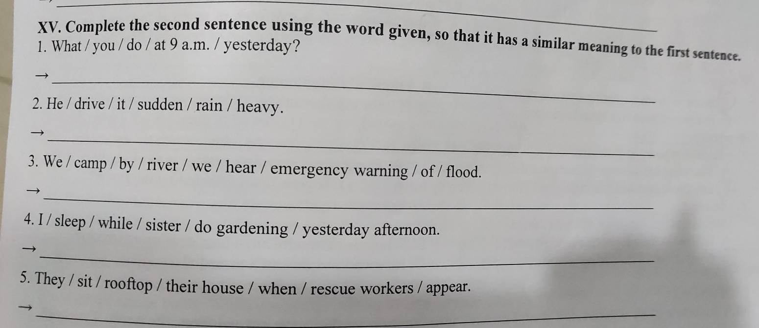 Complete the second sentence using the word given, so that it has a similar meaning to the first sentence. 
1. What / you / do / at 9 a.m. / yesterday? 
_ 
2. He / drive / it / sudden / rain / heavy. 
_ 
3. We / camp / by / river / we / hear / emergency warning / of / flood. 
_ 
4. I / sleep / while / sister / do gardening / yesterday afternoon. 
_ 
5. They / sit / rooftop / their house / when / rescue workers / appear. 
_ 
_