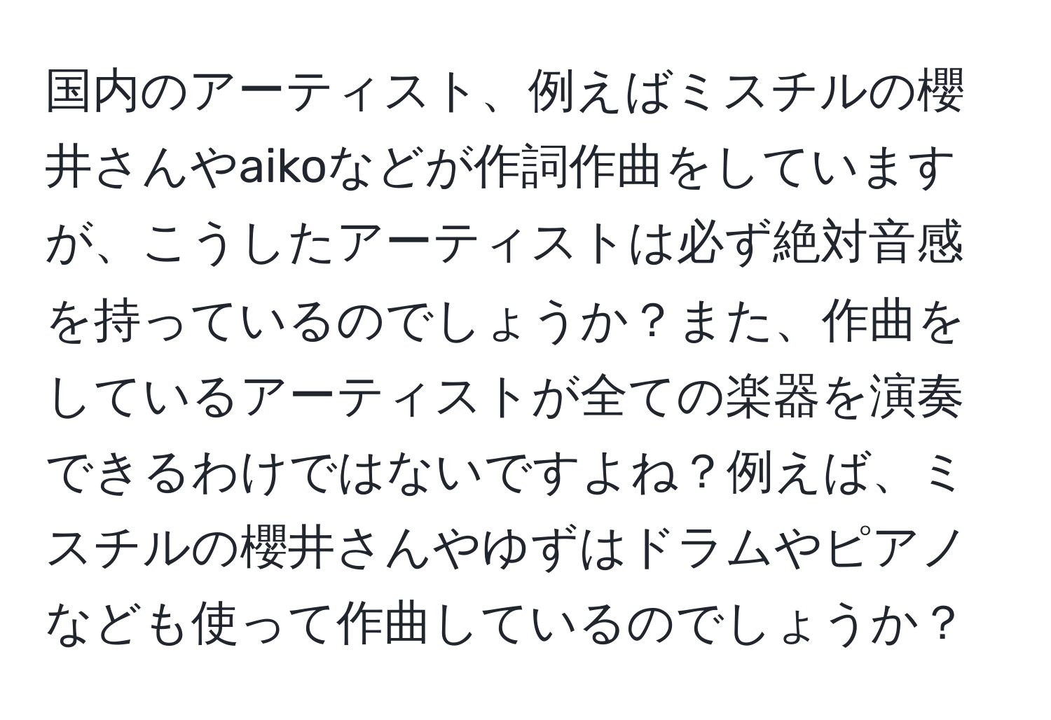 国内のアーティスト、例えばミスチルの櫻井さんやaikoなどが作詞作曲をしていますが、こうしたアーティストは必ず絶対音感を持っているのでしょうか？また、作曲をしているアーティストが全ての楽器を演奏できるわけではないですよね？例えば、ミスチルの櫻井さんやゆずはドラムやピアノなども使って作曲しているのでしょうか？