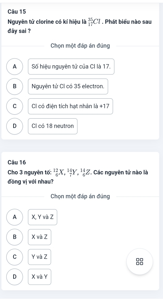 Nguyên tử clorine có kí hiệu là _(17)^(35)Cl. Phát biểu nào sau
đây sai ?
Chọn một đáp án đúng
A Số hiệu nguyên tử của CI là 17.
B Nguyên tử CI có 35 electron.
C Cl có điện tích hạt nhân là +17
D Cl có 18 neutron
Câu 16
Cho 3 nguyên tố: _6^(12)X, _7^(14)Y, _6^(14)Z. Các nguyên tử nào là
đồng vị với nhau?
Chọn một đáp án đúng
A X, Y và Z
B X và Z
C Y và Z
□□
□□
D X và Y