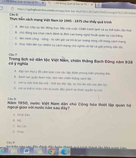 Hệ thống Quản lý Học và Thị X :: Hệ thống Quản lý Học và Thị : X +
https://sgdnghean.lms.vnedu.vn/app/lam-bai-thi/67b212832a0233fx01/vong/67b212833e8de
Câu 6:
Thực tiễn cách mạng Việt Nam từ 1945 - 1975 cho thấy quá trình
A. liên tục chịu sự tác động trực tiếp của cuộc Chiến tranh lạnh và xu thế toàn cầu hoá.
B. chủ động lựa chọn cách đánh là đỉnh cao trong nghệ thuật quân sự của Đảng.
C. liên minh công - nông - tư sản giữ vai trò là lực lượng nòng cốt trong cách mạng.
D. thực hiện liên tục nhiệm vụ cách mạng chủ nghĩa xã hội và giải phóng dân tộc.
Câu 7:
Trong lịch sử dân tộc Việt Nầm, chiến thắng Bạch Đăng năm 938
có ý nghĩa
A. đập tan mọi ý đồ xâm lược của các tập đoàn phong kiến phương Bắc.
B. đánh tan quân Nam Hán, làm nên chiến thắng oanh liệt.
C. mở ra một thời đại mới - thời đại độc lập, tự chủ lâu dài của dân tộc.
D. mở ra thời kì nhân dân ta bước đầu giành lại được quyền tự chủ.
Câu 8:
Năm 1950, nước Việt Nam dân chủ Cộng hòa thiết lập quan hệ
ngoại giao với nước nào sau đây?
A. Nhật Bán.
B. Mỹ.
C. Ba Lan.
D. Pháp
Câu 9:
Sự kiên nào sau đây đánh dấu hoàn thành quá trình thành lần Nhà nước Liên
w