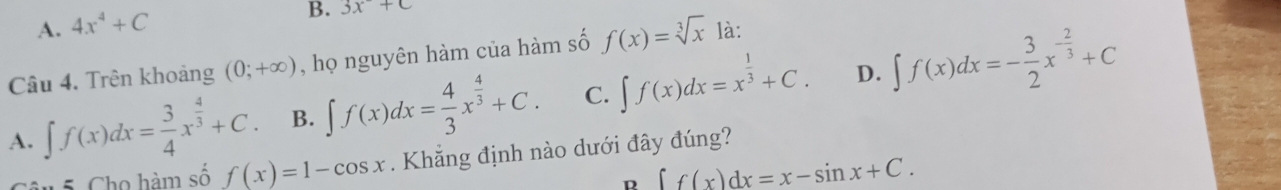 A. 4x^4+C
B. 3x+c
Câu 4. Trên khoảng (0;+∈fty ) , họ nguyên hàm của hàm số f(x)=sqrt[3](x) là:
D.
A. ∈t f(x)dx= 3/4 x^(frac 4)3+C. B. ∈t f(x)dx= 4/3 x^(frac 4)3+C. C. ∈t f(x)dx=x^(frac 1)3+C. ∈t f(x)dx=- 3/2 x^(-frac 2)3+C
1 5 Cho hàm số f(x)=1-cos x. Khẳng định nào dưới đây đúng?
R ∈t f(x)dx=x-sin x+C.