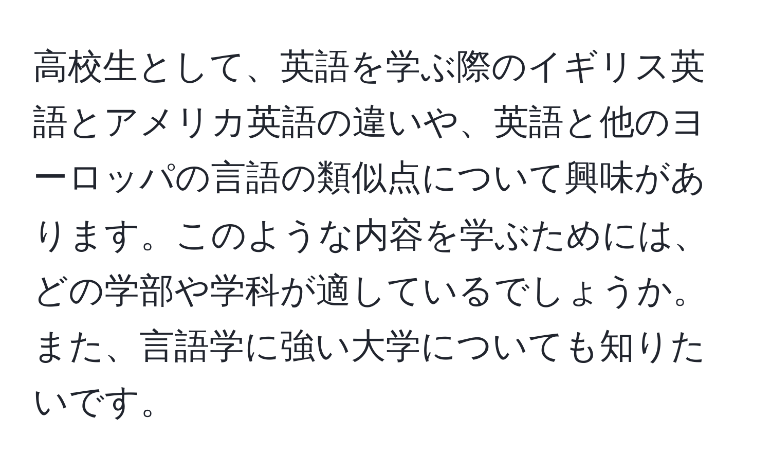 高校生として、英語を学ぶ際のイギリス英語とアメリカ英語の違いや、英語と他のヨーロッパの言語の類似点について興味があります。このような内容を学ぶためには、どの学部や学科が適しているでしょうか。また、言語学に強い大学についても知りたいです。