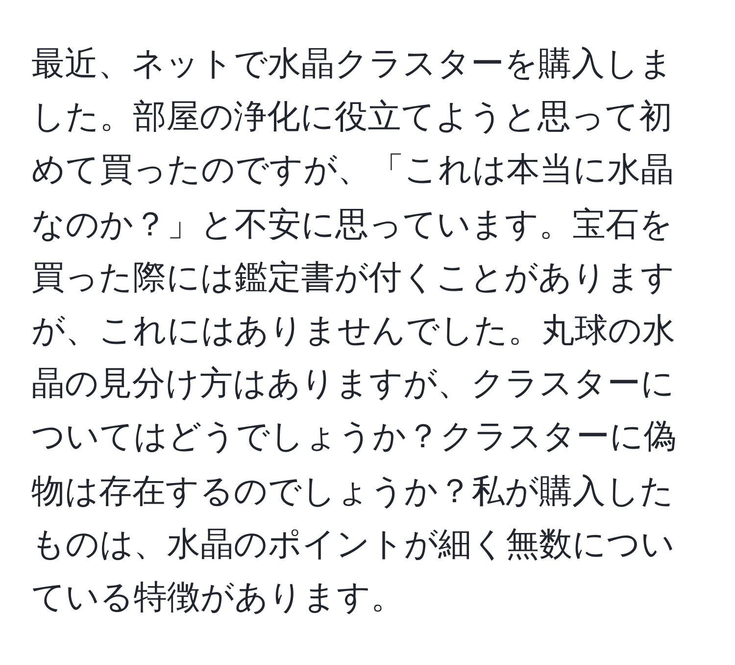 最近、ネットで水晶クラスターを購入しました。部屋の浄化に役立てようと思って初めて買ったのですが、「これは本当に水晶なのか？」と不安に思っています。宝石を買った際には鑑定書が付くことがありますが、これにはありませんでした。丸球の水晶の見分け方はありますが、クラスターについてはどうでしょうか？クラスターに偽物は存在するのでしょうか？私が購入したものは、水晶のポイントが細く無数についている特徴があります。