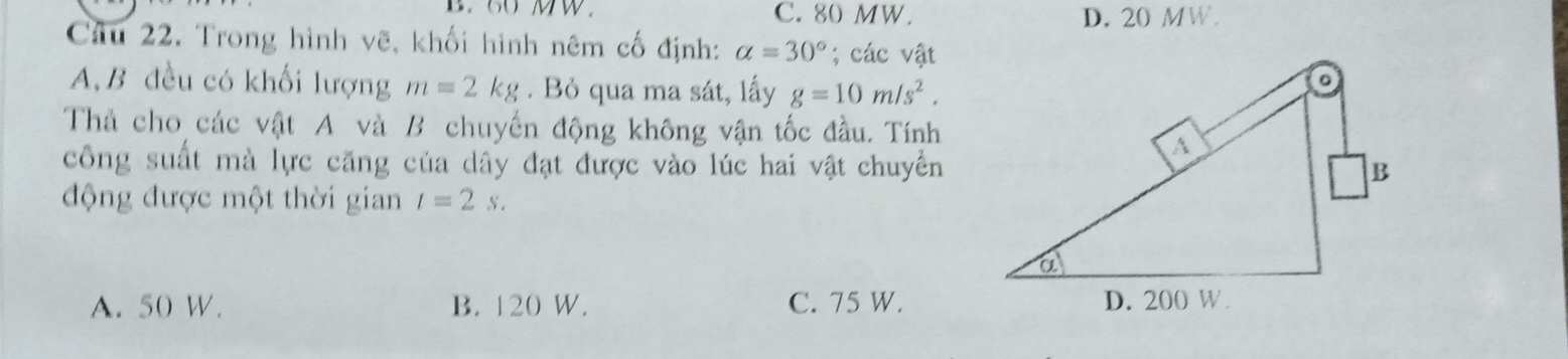 B. 60 MW C. 80 MW. D. 20 MW.
Câu 22. Trong hình vẽ, khối hình nêm cố định: a=30°; các vật
A, B đều có khối lượng m=2kg. Bỏ qua ma sát, lấy g=10m/s^2. 
Thả cho các vật A và B chuyển động không vận tốc đầu. Tính
công suất mà lực căng của dây đạt được vào lúc hai vật chuyển
động được một thời gian t=2s.
A. 50 W. B. 120 W. C. 75 W.