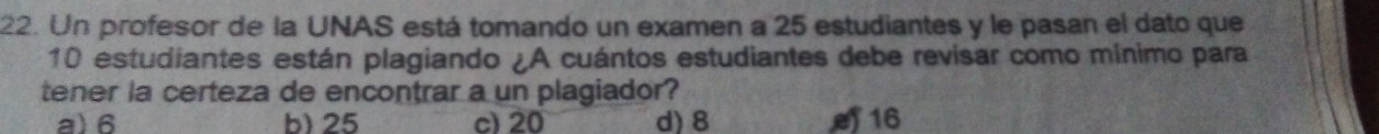 Un profesor de la UNAS está tomando un examen a 25 estudiantes y le pasan el dato que
10 estudiantes están plagiando ¿A cuántos estudiantes debe revisar como mínimo para
tener la certeza de encontrar a un plagiador?
a) 6 b) 25 c) 20 d) 8 16