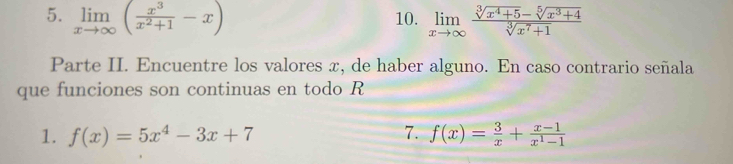 limlimits _xto ∈fty ( x^3/x^2+1 -x) 10. limlimits _xto ∈fty  (sqrt[3](x^4+5)-sqrt[5](x^3+4))/sqrt[3](x^7+1) 
Parte II. Encuentre los valores x, de haber alguno. En caso contrario señala 
que funciones son continuas en todo R 
1. f(x)=5x^4-3x+7 7. f(x)= 3/x + (x-1)/x^1-1 