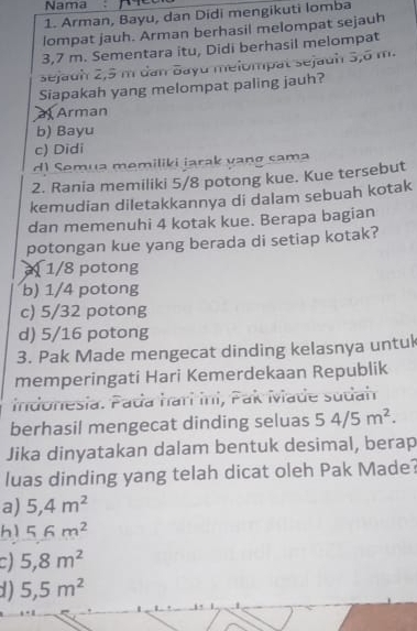 Nama_
1. Arman, Bayu, dan Didi mengikuti lomba
lompat jauh. Arman berhasil melompat sejauh
3,7 m. Sementara itu, Didi berhasil melompat
sejauh 2,5 m dan Bayu melompat sejauh 3,8 m.
Siapakah yang melompat paling jauh?
a Arman
b) Bayu
c) Didi
d1 Semua memiliki iarak vanø sama
2. Rania memiliki 5/8 potong kue. Kue tersebut
kemudian diletakkannya di dalam sebuah kotak
dan memenuhi 4 kotak kue. Berapa bagian
potongan kue yang berada di setiap kotak?
1/8 potong
b) 1/4 potong
c) 5/32 potong
d) 5/16 potong
3. Pak Made mengecat dinding kelasnya untul
memperingati Hari Kemerdekaan Republik
indonesia. Pada harí Ini, Pak Made sudah
berhasil mengecat dinding seluas 54/5m^2. 
Jika dinyatakan dalam bentuk desimal, berap
luas dinding yang telah dicat oleh Pak Made?
a) 5, 4m^2
hì 56m^2
a 5, 8m^2
1) 5,5m^2.1