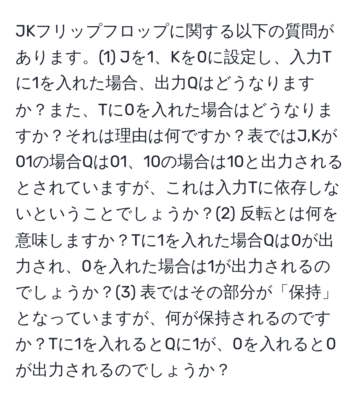 JKフリップフロップに関する以下の質問があります。(1) Jを1、Kを0に設定し、入力Tに1を入れた場合、出力Qはどうなりますか？また、Tに0を入れた場合はどうなりますか？それは理由は何ですか？表ではJ,Kが01の場合Qは01、10の場合は10と出力されるとされていますが、これは入力Tに依存しないということでしょうか？(2) 反転とは何を意味しますか？Tに1を入れた場合Qは0が出力され、0を入れた場合は1が出力されるのでしょうか？(3) 表ではその部分が「保持」となっていますが、何が保持されるのですか？Tに1を入れるとQに1が、0を入れると0が出力されるのでしょうか？