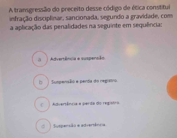 A transgressão do preceito desse código de ética constitui
infração disciplinar, sancionada, segundo a gravidade, com
a aplicação das penalidades na seguinte em sequência:
a ) Advertência e suspensão.
b Suspensão e perda do registro.
c ) Advertência e perda do registro
d ) Suspensão e advertência.